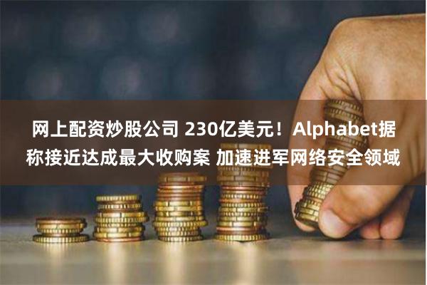 网上配资炒股公司 230亿美元！Alphabet据称接近达成最大收购案 加速进军网络安全领域