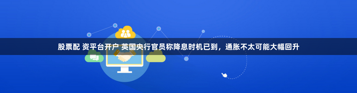 股票配 资平台开户 英国央行官员称降息时机已到，通胀不太可能大幅回升