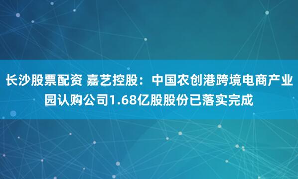 长沙股票配资 嘉艺控股：中国农创港跨境电商产业园认购公司1.68亿股股份已落实完成