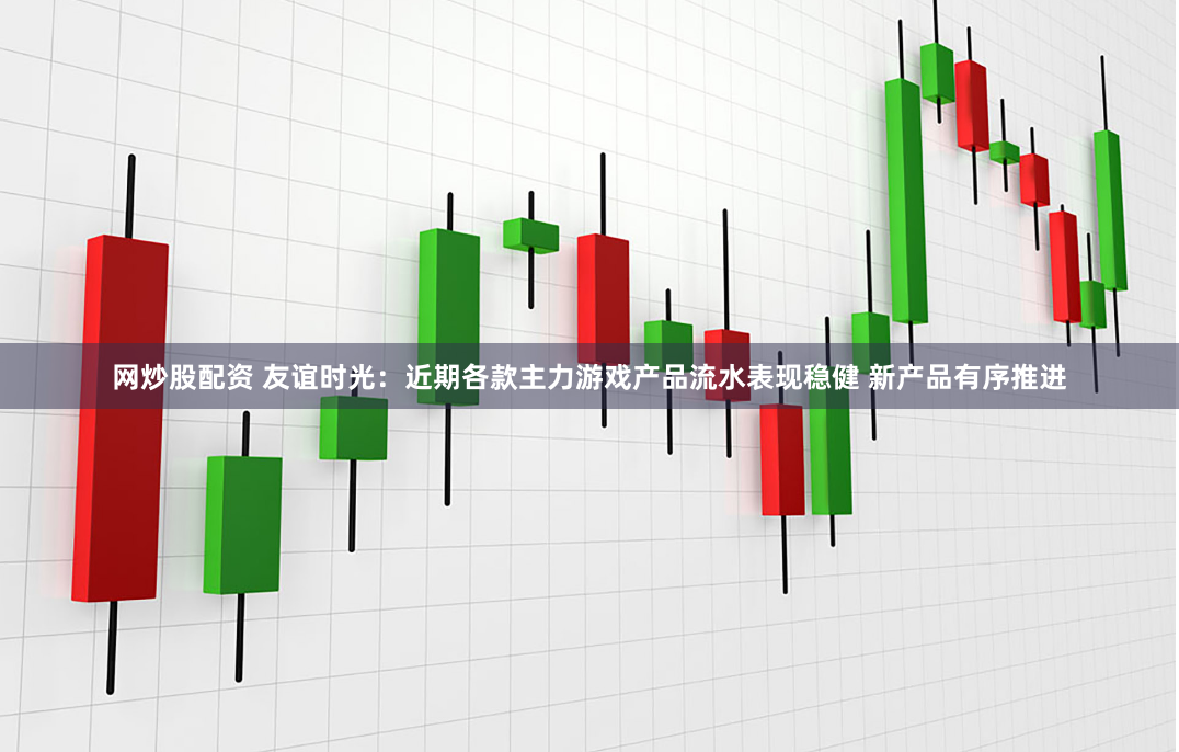 网炒股配资 友谊时光：近期各款主力游戏产品流水表现稳健 新产品有序推进