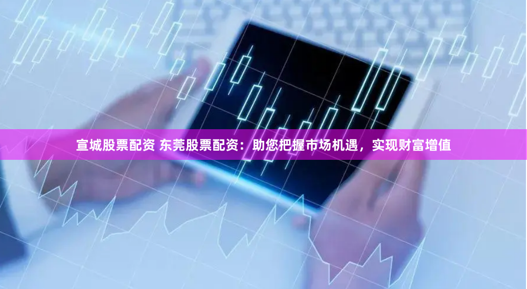 宣城股票配资 东莞股票配资：助您把握市场机遇，实现财富增值
