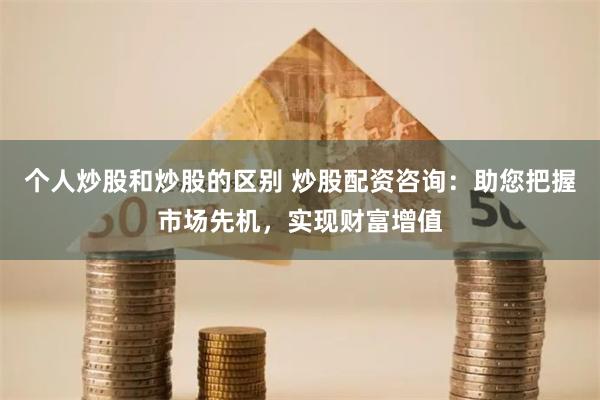 个人炒股和炒股的区别 炒股配资咨询：助您把握市场先机，实现财富增值