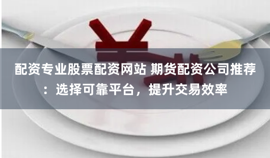配资专业股票配资网站 期货配资公司推荐：选择可靠平台，提升交易效率