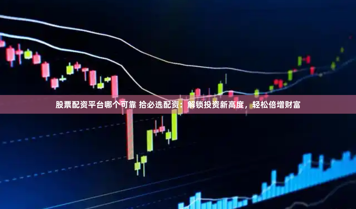 股票配资平台哪个可靠 拾必选配资：解锁投资新高度，轻松倍增财富