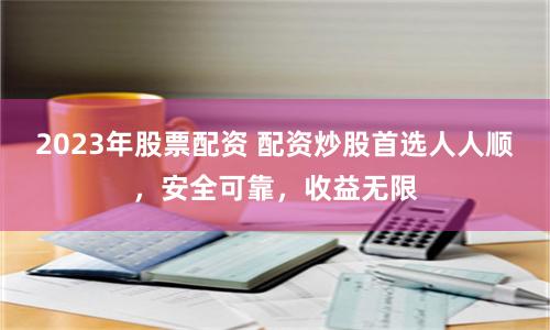2023年股票配资 配资炒股首选人人顺，安全可靠，收益无限