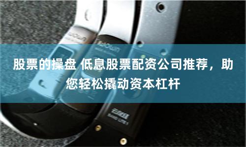 股票的操盘 低息股票配资公司推荐，助您轻松撬动资本杠杆