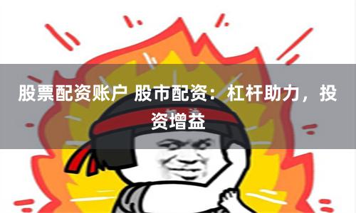 股票配资账户 股市配资：杠杆助力，投资增益