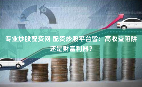 专业炒股配资网 配资炒股平台皆：高收益陷阱还是财富利器？