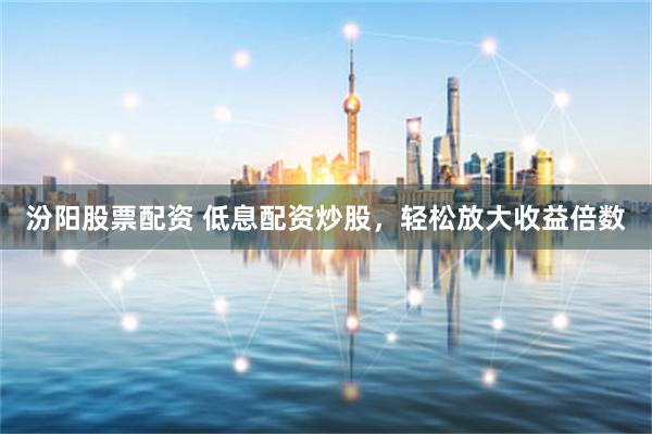 汾阳股票配资 低息配资炒股，轻松放大收益倍数