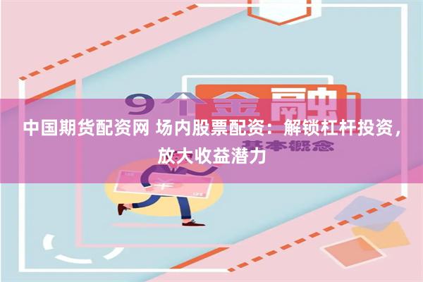 中国期货配资网 场内股票配资：解锁杠杆投资，放大收益潜力