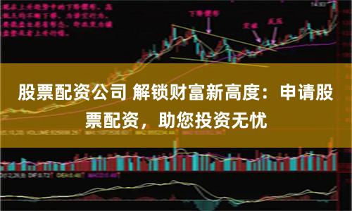 股票配资公司 解锁财富新高度：申请股票配资，助您投资无忧