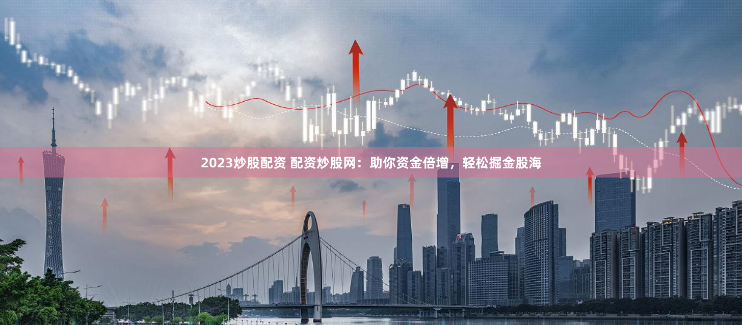 2023炒股配资 配资炒股网：助你资金倍增，轻松掘金股海