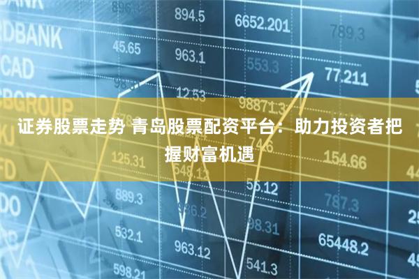 证券股票走势 青岛股票配资平台：助力投资者把握财富机遇