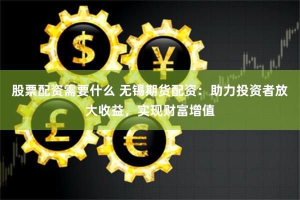 股票配资需要什么 无锡期货配资：助力投资者放大收益，实现财富增值