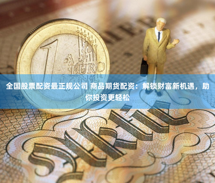 全国股票配资最正规公司 商品期货配资：解锁财富新机遇，助你投资更轻松