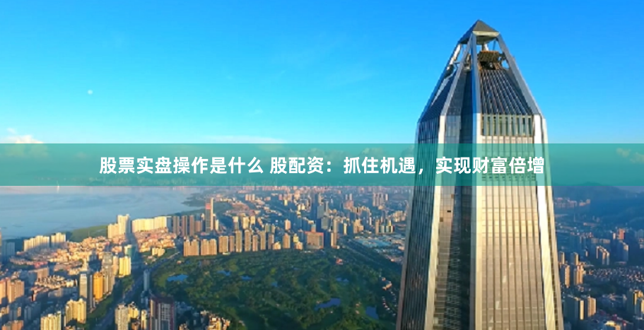 股票实盘操作是什么 股配资：抓住机遇，实现财富倍增