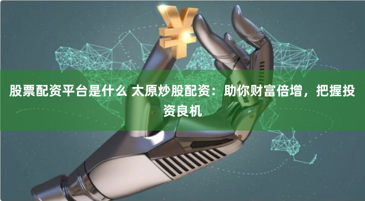 股票配资平台是什么 太原炒股配资：助你财富倍增，把握投资良机