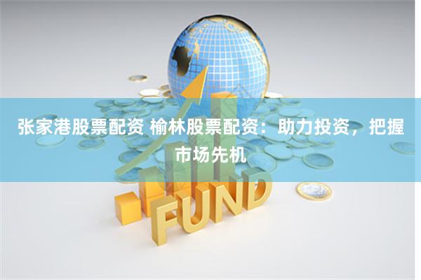 张家港股票配资 榆林股票配资：助力投资，把握市场先机