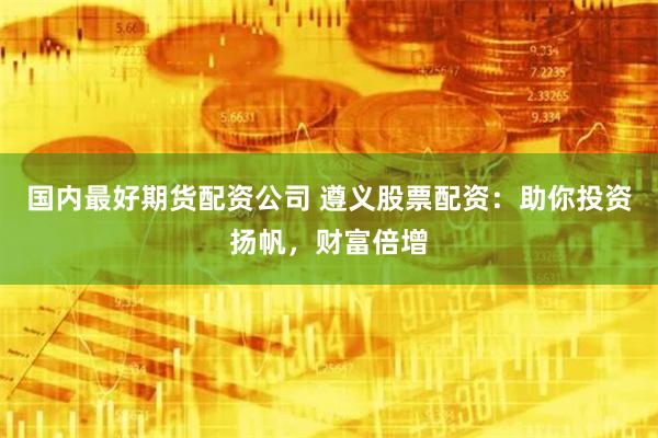 国内最好期货配资公司 遵义股票配资：助你投资扬帆，财富倍增