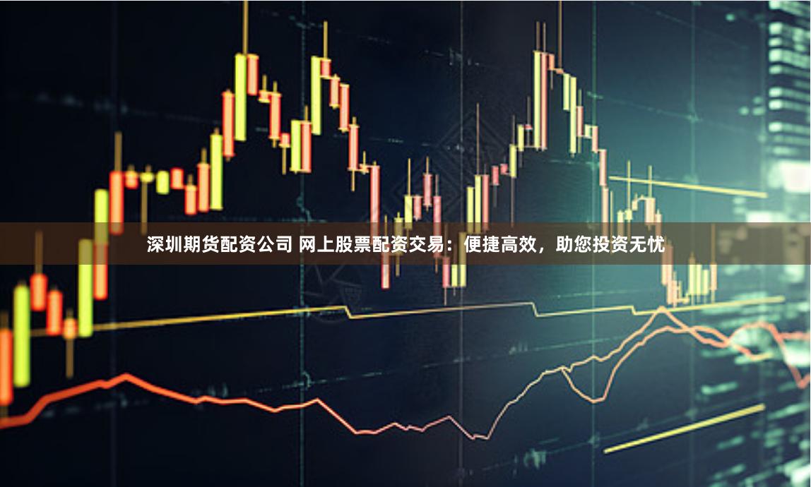 深圳期货配资公司 网上股票配资交易：便捷高效，助您投资无忧