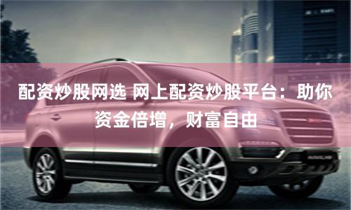 配资炒股网选 网上配资炒股平台:助你资金倍增,财富自由