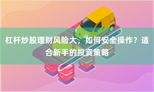 杠杆炒股理财风险大，如何安全操作？适合新手的投资策略