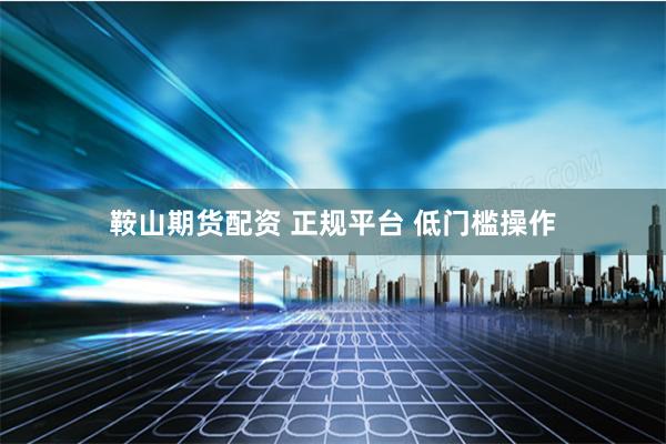 鞍山期货配资 正规平台 低门槛操作