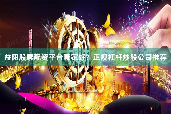 益阳股票配资平台哪家好？正规杠杆炒股公司推荐
