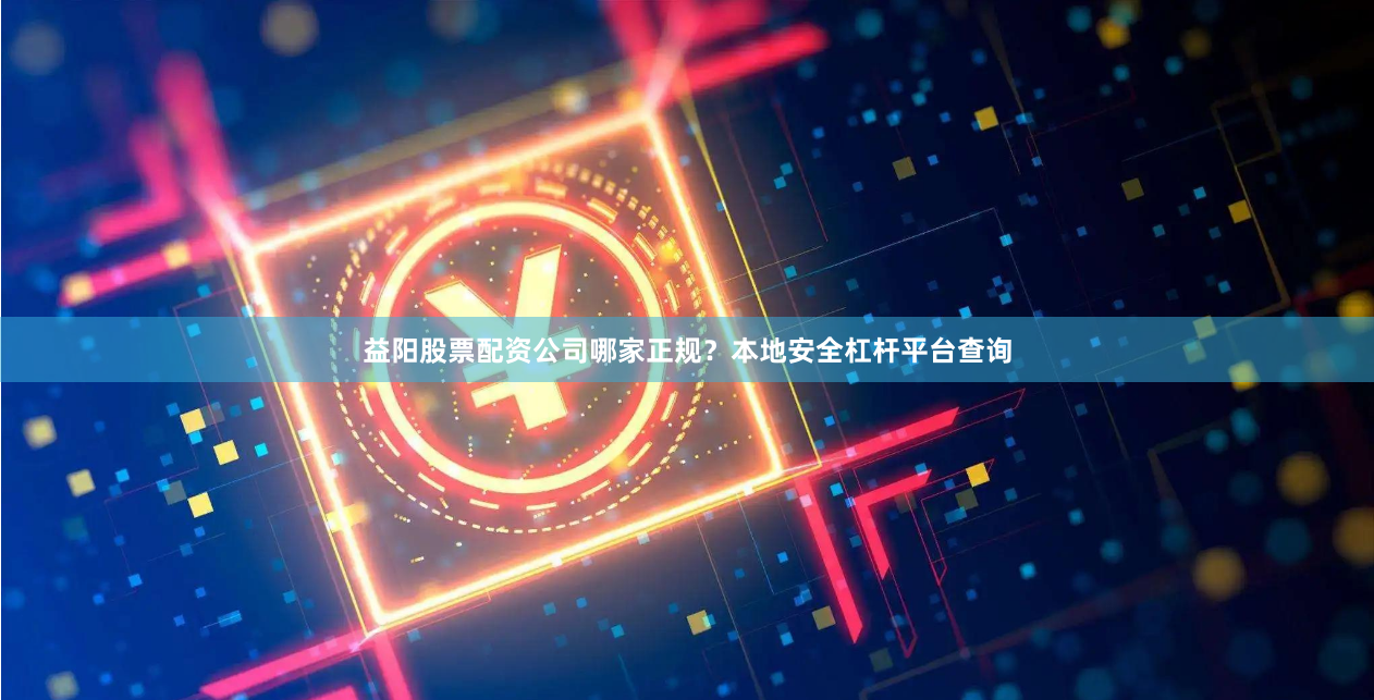 益阳股票配资公司哪家正规？本地安全杠杆平台查询
